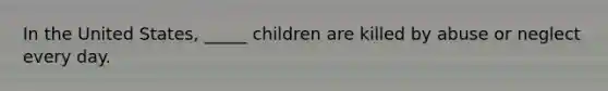 In the United States, _____ children are killed by abuse or neglect every day.