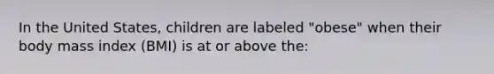 In the United States, children are labeled "obese" when their body mass index (BMI) is at or above the: