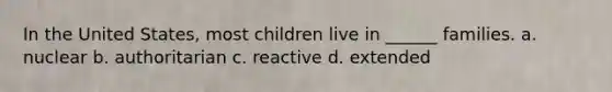 In the United States, most children live in ______ families. a. nuclear b. authoritarian c. reactive d. extended