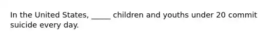 In the United States, _____ children and youths under 20 commit suicide every day.