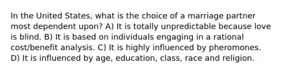 In the United States, what is the choice of a marriage partner most dependent upon? A) It is totally unpredictable because love is blind. B) It is based on individuals engaging in a rational cost/benefit analysis. C) It is highly influenced by pheromones. D) It is influenced by age, education, class, race and religion.