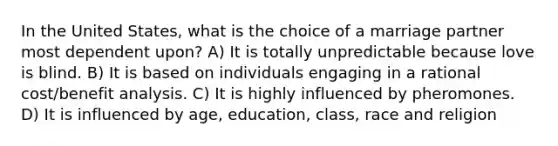 In the United States, what is the choice of a marriage partner most dependent upon? A) It is totally unpredictable because love is blind. B) It is based on individuals engaging in a rational cost/benefit analysis. C) It is highly influenced by pheromones. D) It is influenced by age, education, class, race and religion