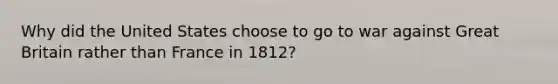 Why did the United States choose to go to war against Great Britain rather than France in 1812?