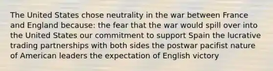 The United States chose neutrality in the war between France and England because: the fear that the war would spill over into the United States our commitment to support Spain the lucrative trading partnerships with both sides the postwar pacifist nature of American leaders the expectation of English victory