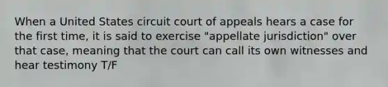 When a United States circuit court of appeals hears a case for the first time, it is said to exercise "appellate jurisdiction" over that case, meaning that the court can call its own witnesses and hear testimony T/F