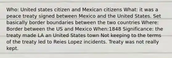 Who: United states citizen and Mexican citizens What: it was a peace treaty signed between Mexico and the United States. Set basically border boundaries between the two countries Where: Border between the US and Mexico When:1848 Significance: the treaty made LA an United States town Not keeping to the terms of the treaty led to Reies Lopez incidents. Treaty was not really kept.