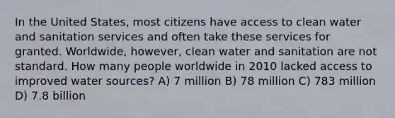 In the United States, most citizens have access to clean water and sanitation services and often take these services for granted. Worldwide, however, clean water and sanitation are not standard. How many people worldwide in 2010 lacked access to improved water sources? A) 7 million B) 78 million C) 783 million D) 7.8 billion