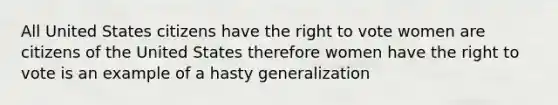 All United States citizens have the right to vote women are citizens of the United States therefore women have the right to vote is an example of a hasty generalization