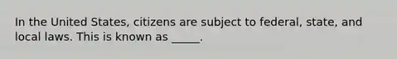 In the United States, citizens are subject to federal, state, and local laws. This is known as _____.