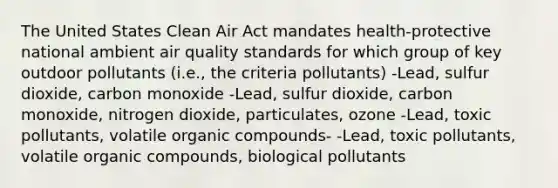 The United States Clean Air Act mandates health-protective national ambient air quality standards for which group of key outdoor pollutants (i.e., the criteria pollutants) -Lead, sulfur dioxide, carbon monoxide -Lead, sulfur dioxide, carbon monoxide, nitrogen dioxide, particulates, ozone -Lead, toxic pollutants, volatile organic compounds- -Lead, toxic pollutants, volatile organic compounds, biological pollutants