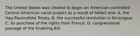 The United States was cleared to begin an American-controlled Central American canal project as a result of Select one: A. the Hay-Pauncefote Treaty. B. the successful revolution in Nicaragua. C. its purchase of the rights from France. D. congressional passage of the Enabling Bill.