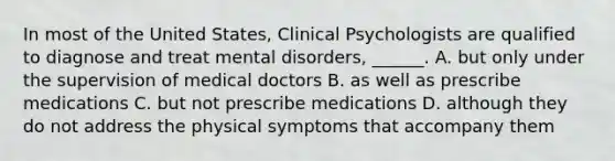 In most of the United States, Clinical Psychologists are qualified to diagnose and treat mental disorders, ______. A. but only under the supervision of medical doctors B. as well as prescribe medications C. but not prescribe medications D. although they do not address the physical symptoms that accompany them