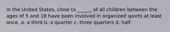 In the United States, close to ______ of all children between the ages of 5 and 18 have been involved in organized sports at least once. a. a third b. a quarter c. three quarters d. half