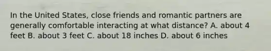 In the United States, close friends and romantic partners are generally comfortable interacting at what distance? A. about 4 feet B. about 3 feet C. about 18 inches D. about 6 inches