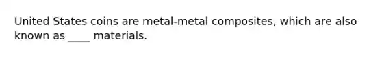 United States coins are metal-metal composites, which are also known as ____ materials.