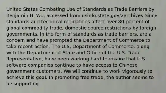 United States Combating Use of Standards as Trade Barriers by Benjamin H. Wu, accessed from usinfo.state.gov/xarchives Since standards and technical regulations affect over 80 percent of global commodity trade, domestic source restrictions by foreign governments, in the form of standards as trade barriers, are a concern and have prompted the Department of Commerce to take recent action. The U.S. Department of Commerce, along with the Department of State and Office of the U.S. Trade Representative, have been working hard to ensure that U.S. software companies continue to have access to Chinese government customers. We will continue to work vigorously to achieve this goal. In promoting free trade, the author seems to be supporting