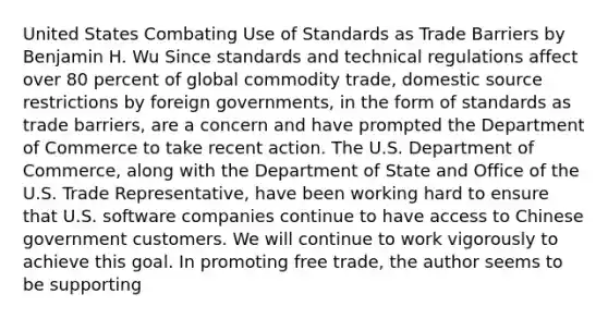 United States Combating Use of Standards as Trade Barriers by Benjamin H. Wu Since standards and technical regulations affect over 80 percent of global commodity trade, domestic source restrictions by foreign governments, in the form of standards as trade barriers, are a concern and have prompted the Department of Commerce to take recent action. The U.S. Department of Commerce, along with the Department of State and Office of the U.S. Trade Representative, have been working hard to ensure that U.S. software companies continue to have access to Chinese government customers. We will continue to work vigorously to achieve this goal. In promoting free trade, the author seems to be supporting