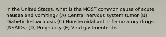 In the United States, what is the MOST common cause of acute nausea and vomiting? (A) Central nervous system tumor (B) Diabetic ketoacidosis (C) Nonsteroidal anti-inflammatory drugs (NSAIDs) (D) Pregnancy (E) Viral gastroenteritis