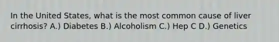 In the United States, what is the most common cause of liver cirrhosis? A.) Diabetes B.) Alcoholism C.) Hep C D.) Genetics