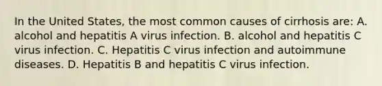 In the United States, the most common causes of cirrhosis are: A. alcohol and hepatitis A virus infection. B. alcohol and hepatitis C virus infection. C. Hepatitis C virus infection and autoimmune diseases. D. Hepatitis B and hepatitis C virus infection.