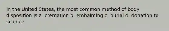 In the United States, the most common method of body disposition is a. cremation b. embalming c. burial d. donation to science