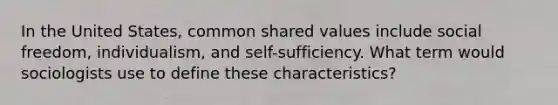 In the United States, common shared values include social freedom, individualism, and self-sufficiency. What term would sociologists use to define these characteristics?