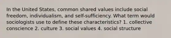 In the United States, common shared values include social freedom, individualism, and self-sufficiency. What term would sociologists use to define these characteristics? 1. collective conscience 2. culture 3. social values 4. social structure