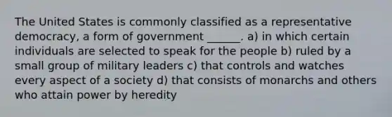 The United States is commonly classified as a representative democracy, a form of government ______. a) in which certain individuals are selected to speak for the people b) ruled by a small group of military leaders c) that controls and watches every aspect of a society d) that consists of monarchs and others who attain power by heredity