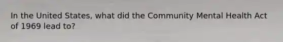 In the United States, what did the Community Mental Health Act of 1969 lead to?