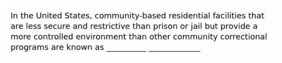 In the United States, community-based residential facilities that are less secure and restrictive than prison or jail but provide a more controlled environment than other community correctional programs are known as __________ _____________