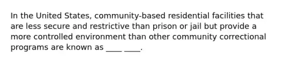 In the United States, community-based residential facilities that are less secure and restrictive than prison or jail but provide a more controlled environment than other community correctional programs are known as ____ ____.