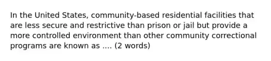 In the United States, community-based residential facilities that are less secure and restrictive than prison or jail but provide a more controlled environment than other community correctional programs are known as .... (2 words)