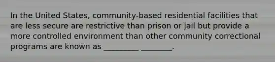 In the United States, community-based residential facilities that are less secure are restrictive than prison or jail but provide a more controlled environment than other community correctional programs are known as _________ ________.