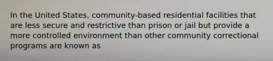 In the United States, community-based residential facilities that are less secure and restrictive than prison or jail but provide a more controlled environment than other community correctional programs are known as