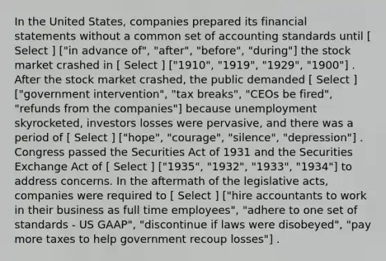 In the United States, companies prepared its financial statements without a common set of accounting standards until [ Select ] ["in advance of", "after", "before", "during"] the stock market crashed in [ Select ] ["1910", "1919", "1929", "1900"] . After the stock market crashed, the public demanded [ Select ] ["government intervention", "tax breaks", "CEOs be fired", "refunds from the companies"] because unemployment skyrocketed, investors losses were pervasive, and there was a period of [ Select ] ["hope", "courage", "silence", "depression"] . Congress passed the Securities Act of 1931 and the Securities Exchange Act of [ Select ] ["1935", "1932", "1933", "1934"] to address concerns. In the aftermath of the legislative acts, companies were required to [ Select ] ["hire accountants to work in their business as full time employees", "adhere to one set of standards - US GAAP", "discontinue if laws were disobeyed", "pay more taxes to help government recoup losses"] .