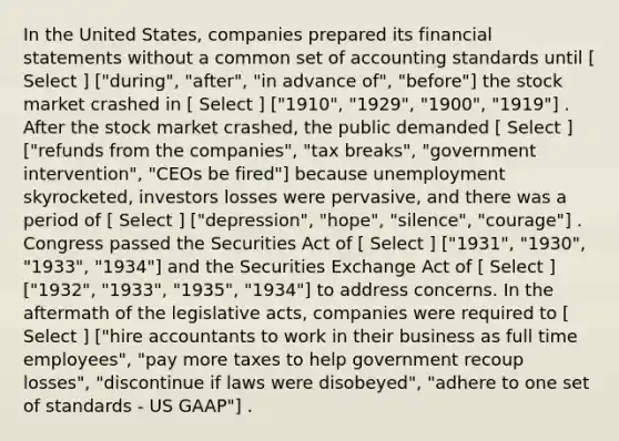 In the United States, companies prepared its financial statements without a common set of accounting standards until [ Select ] ["during", "after", "in advance of", "before"] the stock market crashed in [ Select ] ["1910", "1929", "1900", "1919"] . After the stock market crashed, the public demanded [ Select ] ["refunds from the companies", "tax breaks", "government intervention", "CEOs be fired"] because unemployment skyrocketed, investors losses were pervasive, and there was a period of [ Select ] ["depression", "hope", "silence", "courage"] . Congress passed the Securities Act of [ Select ] ["1931", "1930", "1933", "1934"] and the Securities Exchange Act of [ Select ] ["1932", "1933", "1935", "1934"] to address concerns. In the aftermath of the legislative acts, companies were required to [ Select ] ["hire accountants to work in their business as full time employees", "pay more taxes to help government recoup losses", "discontinue if laws were disobeyed", "adhere to one set of standards - US GAAP"] .