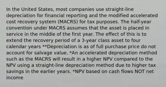 In the United States, most companies use straight-line depreciation for financial reporting and the modified accelerated cost recovery system (MACRS) for tax purposes. The half-year convention under MACRS assumes that the asset is placed in service in the middle of the first year. The effect of this is to extend the recovery period of a 3-year class asset to four calendar years **Depreciation is as of full purchase price do not account for salvage value. *An accelerated depreciation method such as the MACRS will result in a higher NPV compared to the NPV using a straight-line depreciation method due to higher tax savings in the earlier years. *NPV based on cash flows NOT net income