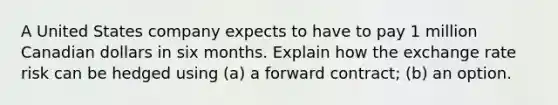 A United States company expects to have to pay 1 million Canadian dollars in six months. Explain how the exchange rate risk can be hedged using (a) a forward contract; (b) an option.