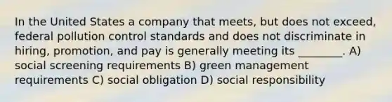 In the United States a company that meets, but does not exceed, federal pollution control standards and does not discriminate in hiring, promotion, and pay is generally meeting its ________. A) social screening requirements B) green management requirements C) social obligation D) social responsibility