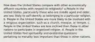 How does the United States compare with other economically affluent countries with respect to religiosity? a.People in the United States, particularly those who are middle aged and older, are less likely to self-identify as belonging to a particular religion. b. People in the United States are more likely to be involved with a religious organization, such as a church, mosque, or temple. c. People in the United States are less inclined than those in other nations to participate in organized religion. d. People in the United States find spirituality and existential questions pertaining to morality less important than those in other nations.