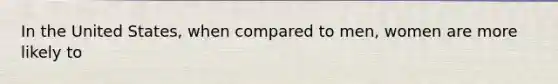 In the United States, when compared to men, women are more likely to