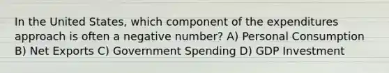 In the United States, which component of the expenditures approach is often a negative number? A) Personal Consumption B) Net Exports C) Government Spending D) GDP Investment