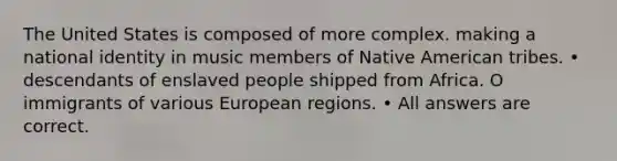 The United States is composed of more complex. making a national identity in music members of Native American tribes. • descendants of enslaved people shipped from Africa. O immigrants of various European regions. • All answers are correct.