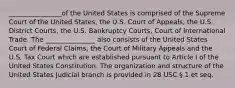 ________________of the United States is comprised of the Supreme Court of the United States, the U.S. Court of Appeals, the U.S. District Courts, the U.S. Bankruptcy Courts, Court of International Trade. The _______________ also consists of the United States Court of Federal Claims, the Court of Military Appeals and the U.S. Tax Court which are established pursuant to Article I of the United States Constitution. The organization and structure of the United States Judicial branch is provided in 28 USC § 1 et seq.