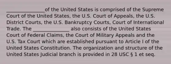 ________________of the United States is comprised of the Supreme Court of the United States, the U.S. Court of Appeals, the U.S. District Courts, the U.S. Bankruptcy Courts, Court of International Trade. The _______________ also consists of the United States Court of Federal Claims, the Court of Military Appeals and the U.S. Tax Court which are established pursuant to Article I of the United States Constitution. The organization and structure of the United States Judicial branch is provided in 28 USC § 1 et seq.