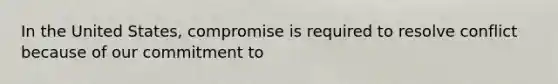 In the United States, compromise is required to resolve conflict because of our commitment to