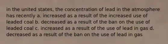 in the united states, the concentration of lead in the atmosphere has recently a. increased as a result of the increased use of leaded coal b. decreased as a result of the ban on the use of leaded coal c. increased as a result of the use of lead in gas d. decreased as a result of the ban on the use of lead in gas