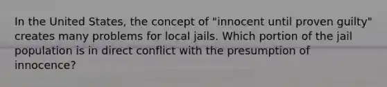 In the United States, the concept of "innocent until proven guilty" creates many problems for local jails. Which portion of the jail population is in direct conflict with the presumption of innocence?