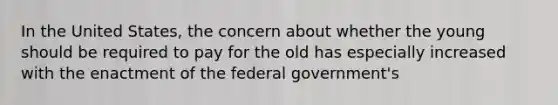 In the United States, the concern about whether the young should be required to pay for the old has especially increased with the enactment of the federal government's