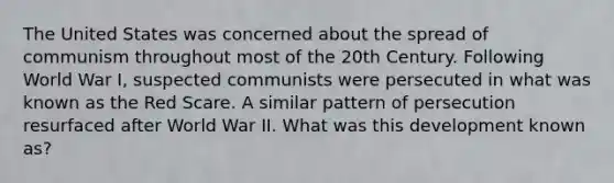 The United States was concerned about the spread of communism throughout most of the 20th Century. Following World War I, suspected communists were persecuted in what was known as the Red Scare. A similar pattern of persecution resurfaced after World War II. What was this development known as?